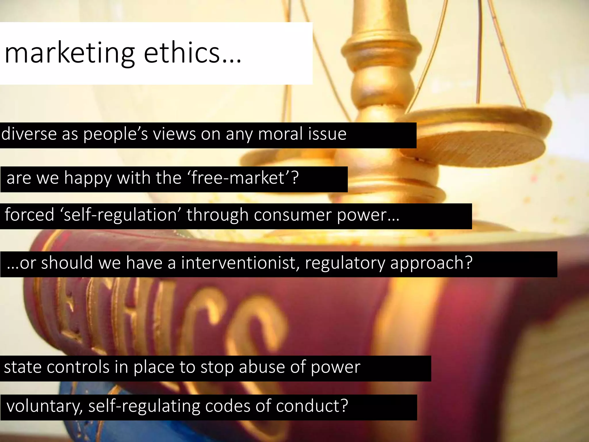 marketing ethics…
diverse as people’s views on any moral issue
are we happy with the ‘free-market’?
forced ‘self-regulation’ through consumer power…
…or should we have a interventionist, regulatory approach?
state controls in place to stop abuse of power
voluntary, self-regulating codes of conduct?
 