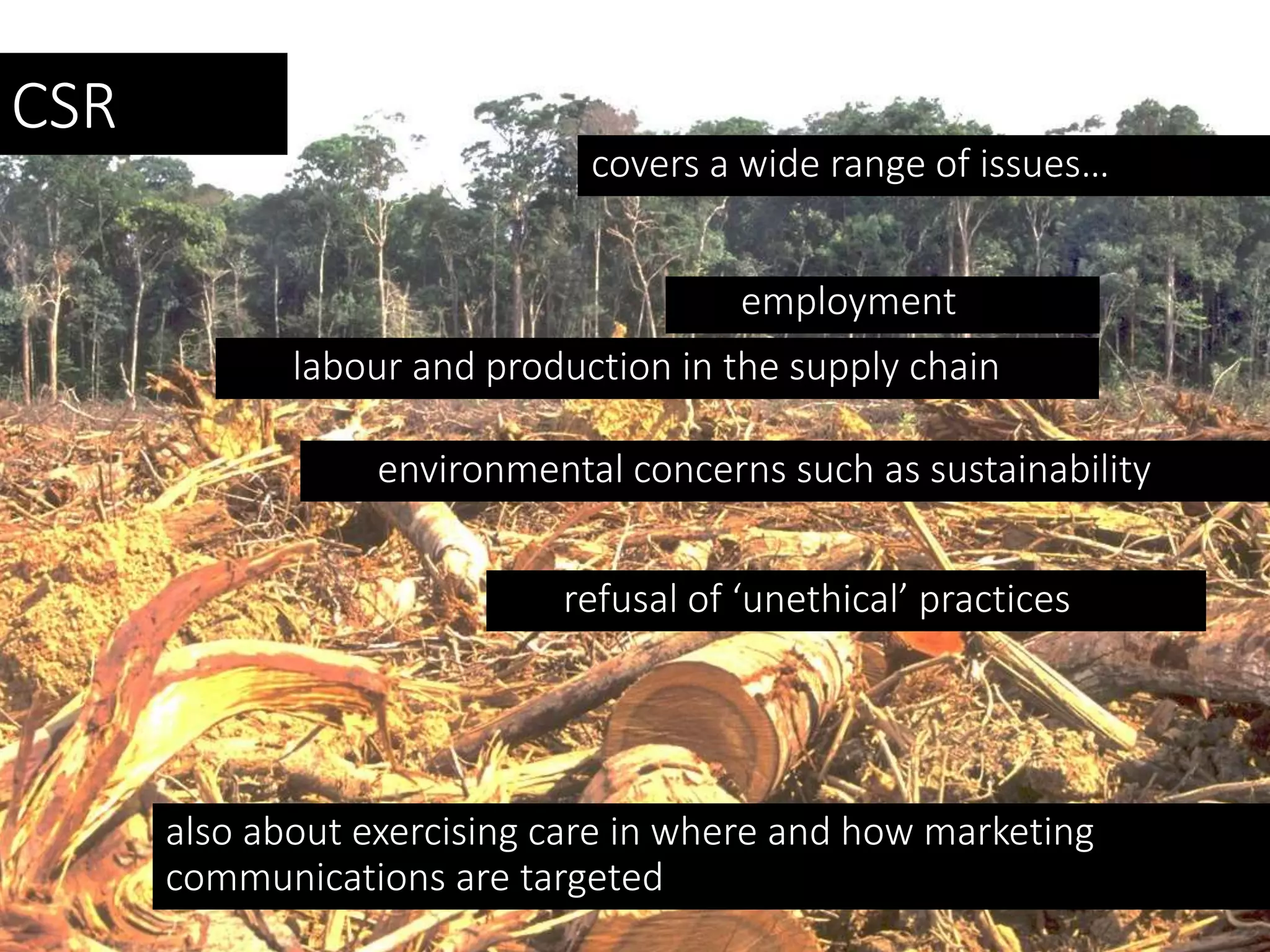 CSR
covers a wide range of issues…
employment
labour and production in the supply chain
environmental concerns such as sustainability
refusal of ‘unethical’ practices
also about exercising care in where and how marketing
communications are targeted
 