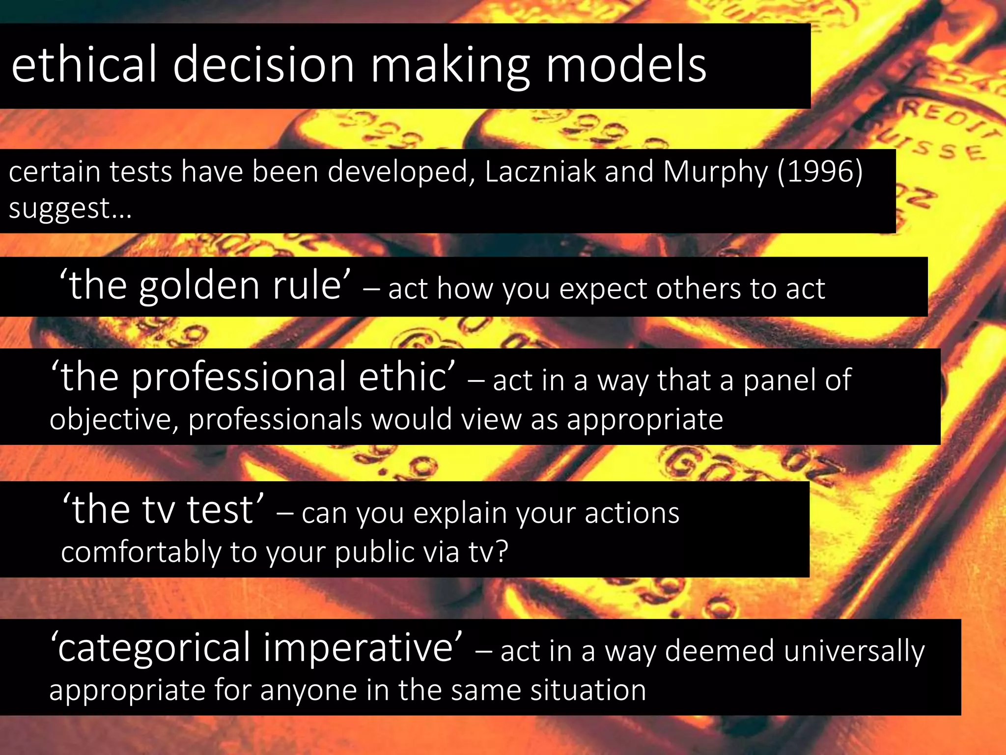 ethical decision making models
certain tests have been developed, Laczniak and Murphy (1996)
suggest…
‘the golden rule’ – act how you expect others to act
‘the professional ethic’ – act in a way that a panel of
objective, professionals would view as appropriate
‘the tv test’ – can you explain your actions
comfortably to your public via tv?
‘categorical imperative’ – act in a way deemed universally
appropriate for anyone in the same situation
 