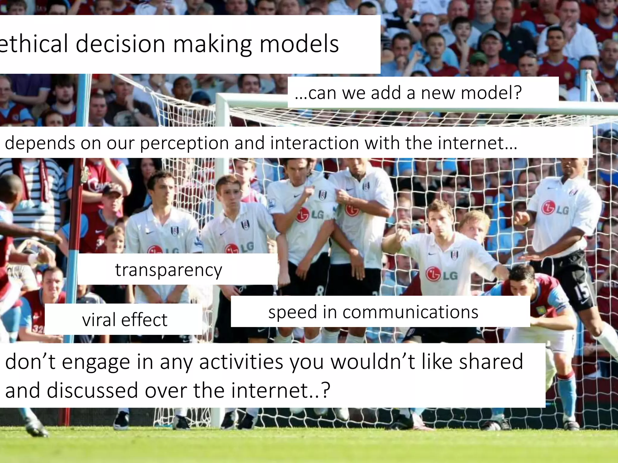 ethical decision making models
transparency
depends on our perception and interaction with the internet…
…can we add a new model?
don’t engage in any activities you wouldn’t like shared
and discussed over the internet..?
viral effect speed in communications
 