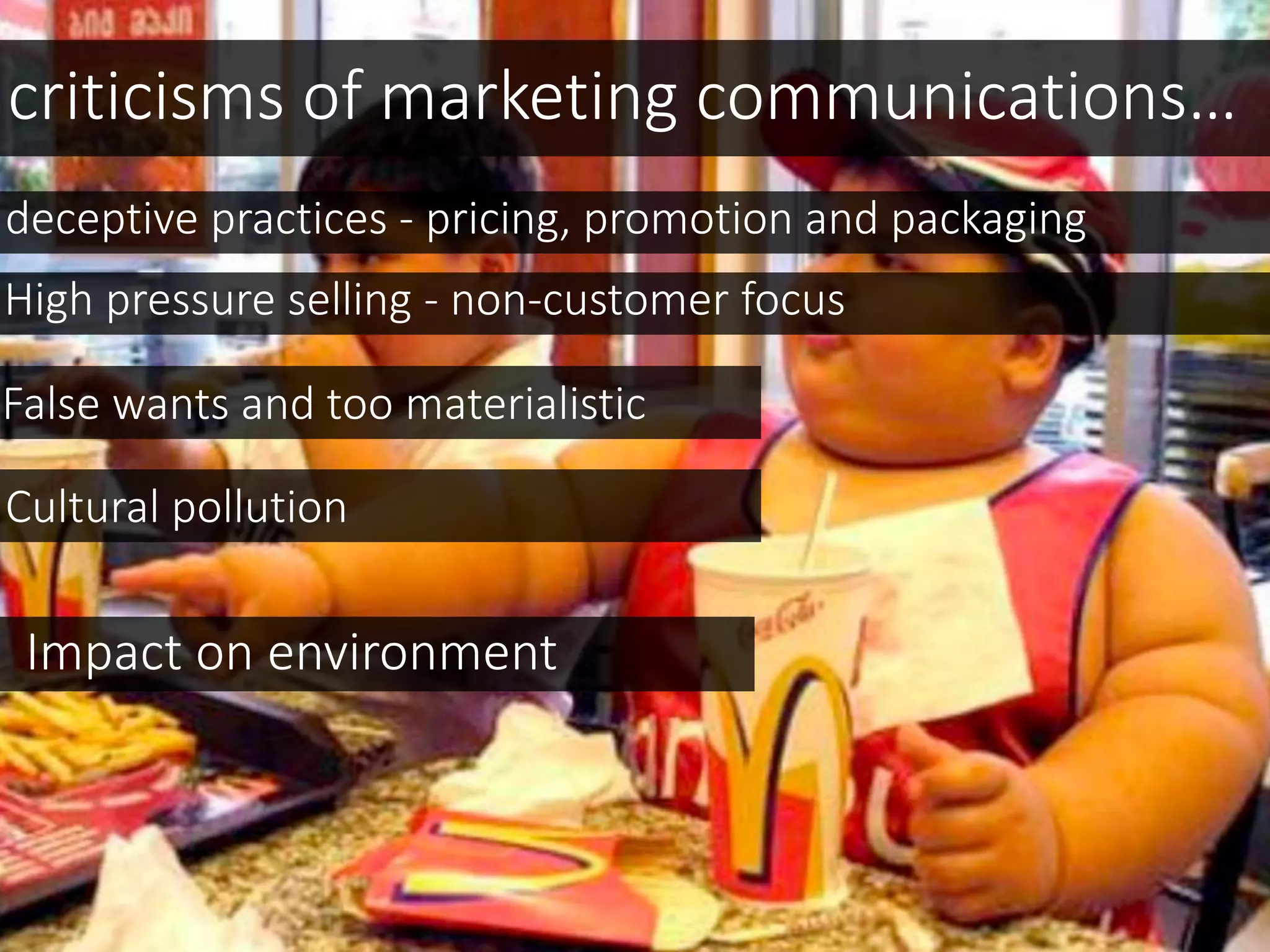 criticisms of marketing communications…
deceptive practices - pricing, promotion and packaging
High pressure selling - non-customer focus
False wants and too materialistic
Cultural pollution
Impact on environment
 