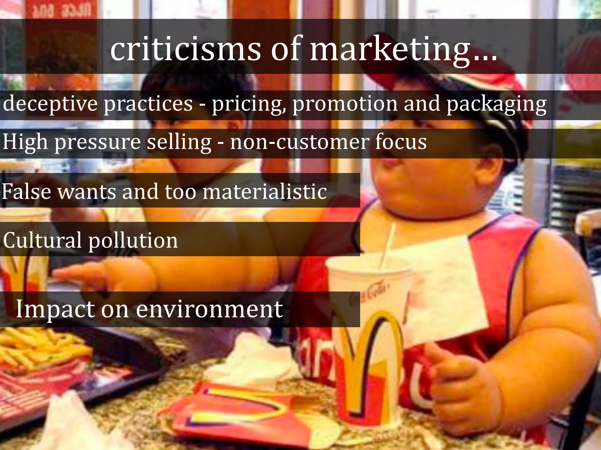 criticisms of marketing…
deceptive practices - pricing, promotion and packaging
High pressure selling - non-customer focus
False wants and too materialistic
Cultural pollution
Impact on environment
 