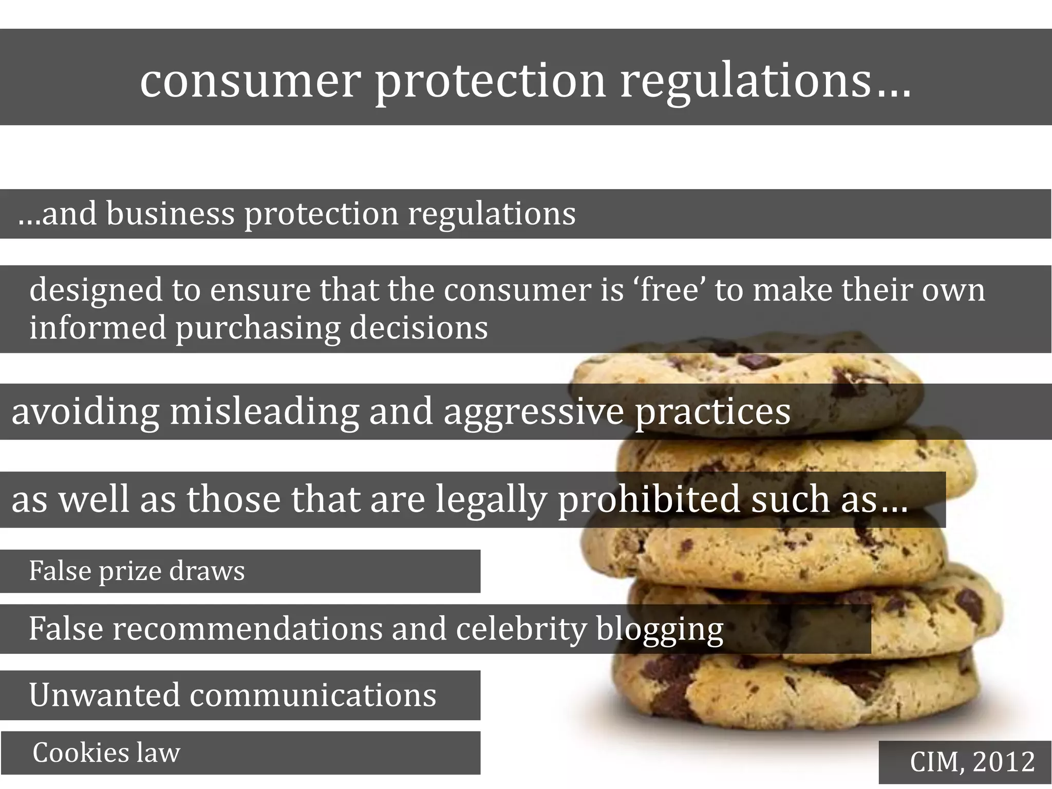 consumer protection regulations…
…and business protection regulations
designed to ensure that the consumer is ‘free’ to make their own
informed purchasing decisions
avoiding misleading and aggressive practices
as well as those that are legally prohibited such as…
False prize draws
False recommendations and celebrity blogging
Unwanted communications
Cookies law CIM, 2012
 