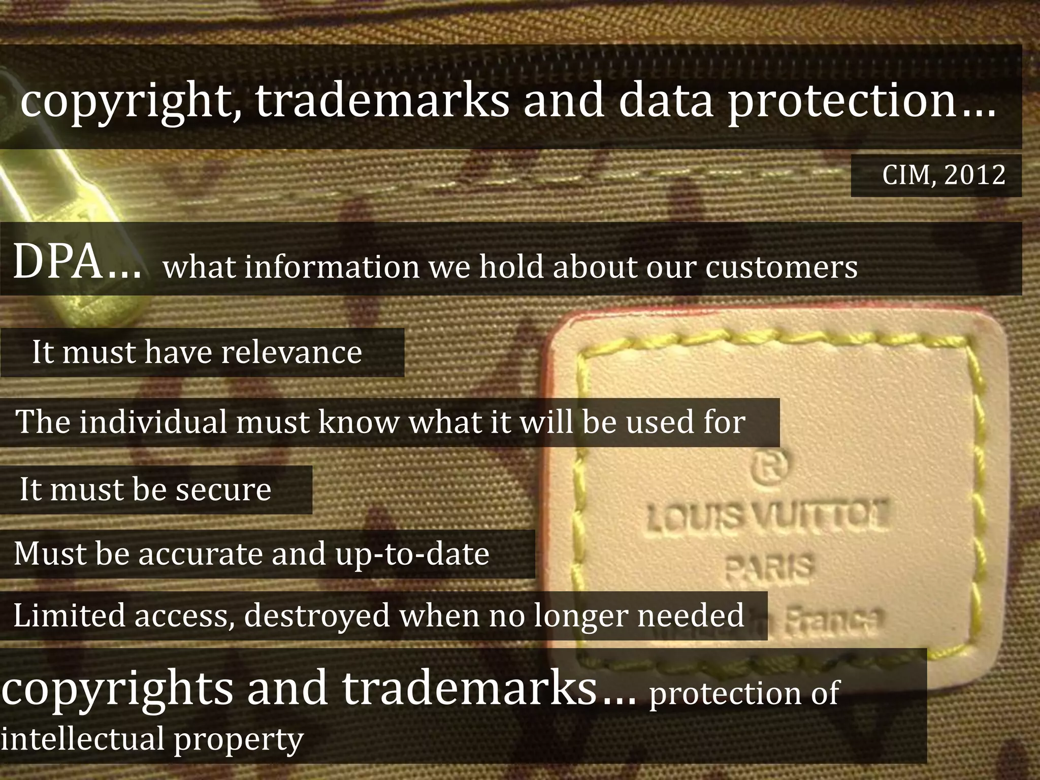 copyright, trademarks and data protection…
DPA… what information we hold about our customers
copyrights and trademarks… protection of
intellectual property
It must have relevance
It must be secure
The individual must know what it will be used for
Must be accurate and up-to-date
Limited access, destroyed when no longer needed
CIM, 2012
 