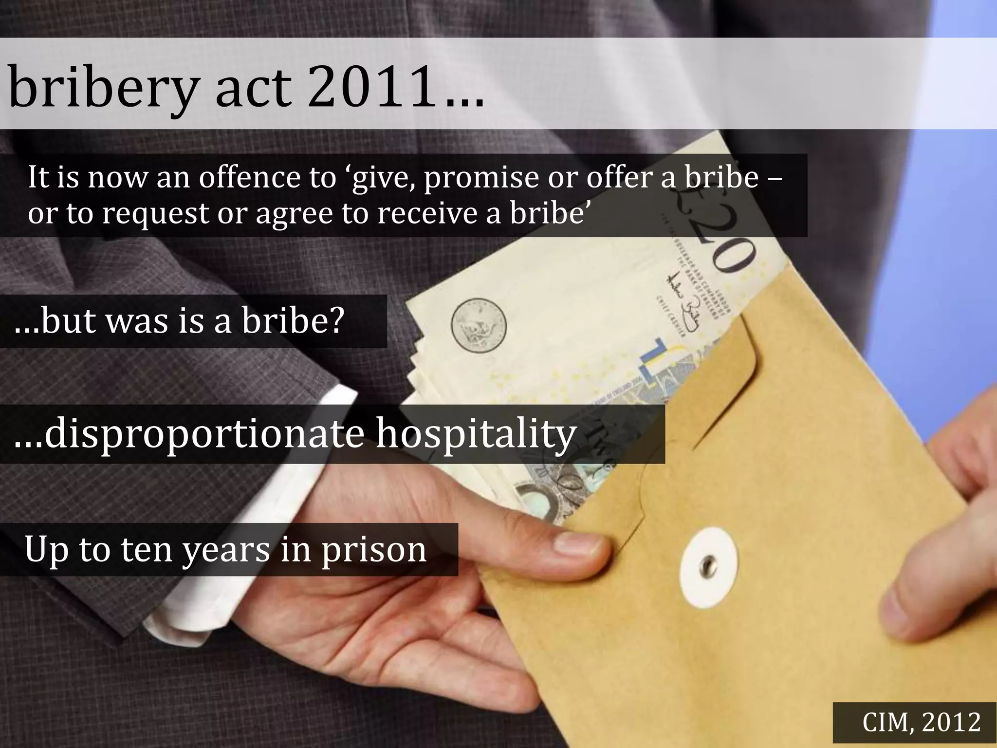 bribery act 2011…
It is now an offence to ‘give, promise or offer a bribe –
or to request or agree to receive a bribe’
…but was is a bribe?
…disproportionate hospitality
Up to ten years in prison
CIM, 2012
 