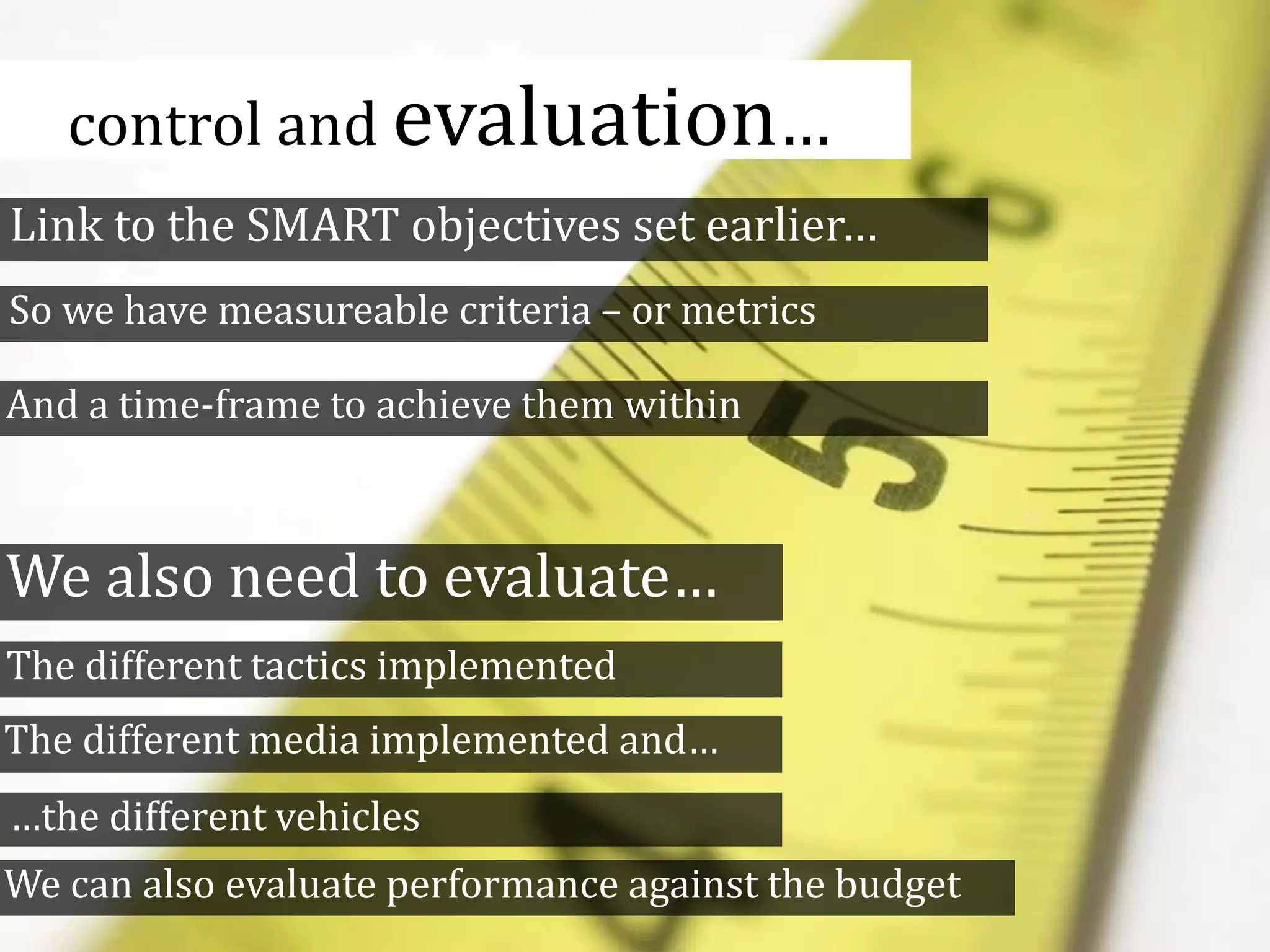 control and evaluation…
Link to the SMART objectives set earlier…
We also need to evaluate…
The different tactics implemented
The different media implemented and…
So we have measureable criteria – or metrics
And a time-frame to achieve them within
…the different vehicles
We can also evaluate performance against the budget
 