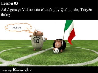 Lesson 03
Ad Agency: Vai trò của các công ty Quảng cáo, Truyền
thông


             Bull shit




Trình bày:   Kenny Jun
 