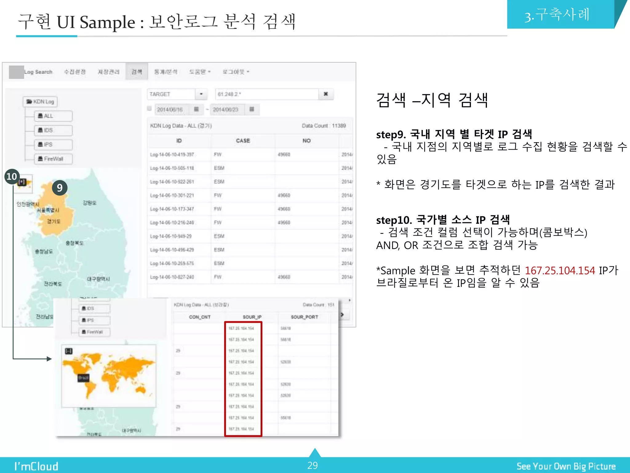29
검색 –지역 검색
step9. 국내 지역 별 타겟 IP 검색
- 국내 지점의 지역별로 로그 수집 현황을 검색할 수
있음
* 화면은 경기도를 타겟으로 하는 IP를 검색한 결과
step10. 국가별 소스 IP 검색
- 검색 조건 컬럼 선택이 가능하며(콤보박스)
AND, OR 조건으로 조합 검색 가능
*Sample 화면을 보면 추적하던 167.25.104.154 IP가
브라질로부터 온 IP임을 알 수 있음
9
10
구현 UI Sample : 보안로그 분석 검색 3.구축사례
 