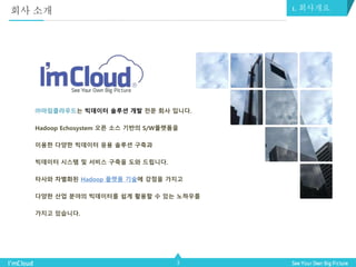 3
㈜아임클라우드는 빅데이터 솔루션 개발 전문 회사 입니다.
Hadoop Echosystem 오픈 소스 기반의 S/W플랫폼을
이용한 다양한 빅데이터 응용 솔루션 구축과
빅데이터 시스템 및 서비스 구축을 도와 드립니다.
타사와 차별화된 Hadoop 플랫폼 기술에 강점을 가지고
다양한 산업 분야의 빅데이터를 쉽게 활용할 수 있는 노하우를
가지고 있습니다.
회사 소개 1. 회사개요
 