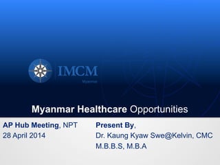 Myanmar Healthcare Opportunities
AP Hub Meeting, NPT
28 April 2014
Present By,
Dr. Kaung Kyaw Swe@Kelvin, CMC
M.B.B.S, M.B.A
 