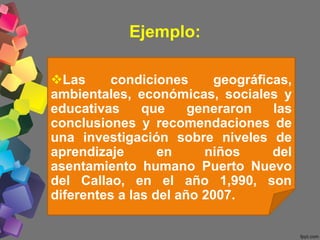 Ejemplo:
Las condiciones geográficas,
ambientales, económicas, sociales y
educativas que generaron las
conclusiones y recomendaciones de
una investigación sobre niveles de
aprendizaje en niños del
asentamiento humano Puerto Nuevo
del Callao, en el año 1,990, son
diferentes a las del año 2007.
 
