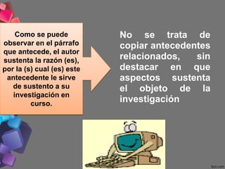 No se trata de
copiar antecedentes
relacionados, sin
destacar en que
aspectos sustenta
el objeto de la
investigación
Como se puede
observar en el párrafo
que antecede, el autor
sustenta la razón (es),
por la (s) cual (es) este
antecedente le sirve
de sustento a su
investigación en
curso.
 
