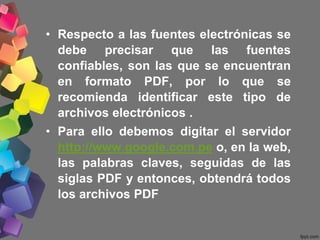 • Respecto a las fuentes electrónicas se
debe precisar que las fuentes
confiables, son las que se encuentran
en formato PDF, por lo que se
recomienda identificar este tipo de
archivos electrónicos .
• Para ello debemos digitar el servidor
http://www.google.com.pe o, en la web,
las palabras claves, seguidas de las
siglas PDF y entonces, obtendrá todos
los archivos PDF
 