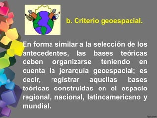 b. Criterio geoespacial.
En forma similar a la selección de los
antecedentes, las bases teóricas
deben organizarse teniendo en
cuenta la jerarquía geoespacial; es
decir, registrar aquellas bases
teóricas construidas en el espacio
regional, nacional, latinoamericano y
mundial.
 