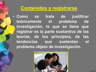 Contenidos a registrarse
• Como se trata de justificar
teóricamente el problema de
investigación, lo que se tiene que
registrar es la parte sustantiva de las
teorías, de los principios, de las
tendencias que sustentan el
problema objeto de investigación.
 