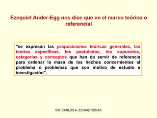 Ezequiel Ander-Egg nos dice que en el marco teórico o
referencial
"se expresan las proposiciones teóricas generales, las
teorías específicas, los postulados, los supuestos,
categorías y conceptos que han de servir de referencia
para ordenar la masa de los hechos concernientes al
problema o problemas que son motivo de estudio e
investigación".
DR. CARLOS A. ECHAIZ RODAS
 