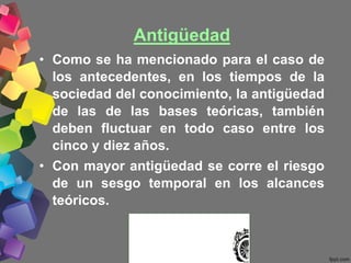 Antigüedad
• Como se ha mencionado para el caso de
los antecedentes, en los tiempos de la
sociedad del conocimiento, la antigüedad
de las de las bases teóricas, también
deben fluctuar en todo caso entre los
cinco y diez años.
• Con mayor antigüedad se corre el riesgo
de un sesgo temporal en los alcances
teóricos.
 