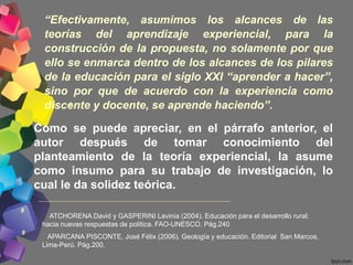 “Efectivamente, asumimos los alcances de las
teorías del aprendizaje experiencial, para la
construcción de la propuesta, no solamente por que
ello se enmarca dentro de los alcances de los pilares
de la educación para el siglo XXI “aprender a hacer”,
sino por que de acuerdo con la experiencia como
discente y docente, se aprende haciendo”.9
Como se puede apreciar, en el párrafo anterior, el
autor después de tomar conocimiento del
planteamiento de la teoría experiencial, la asume
como insumo para su trabajo de investigación, lo
cual le da solidez teórica.
ATCHORENA David y GASPERINI Lavinia (2004). Educación para el desarrollo rural:
hacia nuevas respuestas de política. FAO-UNESCO. Pág.240
APARCANA PISCONTE, José Félix (2006). Geología y educación. Editorial San Marcos,
Lima-Perú. Pág.200.
8
9
 