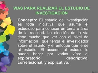 VIAS PARA REALIZAR EL ESTUDIO DE
INVESTIGACIÒN
Concepto: El estudio de investigación
es toda iniciativa que asume el
estudioso para conocer un tema o área
de la realidad. La elección de la vía
tiene mucho que ver con el nivel de
información que tenga el investigador
sobre el asunto, y el enfoque que le de
al estudio. El acceder al estudio lo
puede hacer por varias vías: el
exploratorio, descriptivo,
correlacional, y explicativo.
 