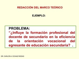 REDACCIÓN DEL MARCO TEÓRICO
DR. CARLOS A. ECHAIZ RODAS
PROBLEMA:
“¿Influye la formación profesional del
docente de secundario en la eficiencia
de la orientación vocacional del
egresante de educación secundaria? .
EJEMPLO:
 