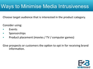 Ways to Minimise Media Intrusiveness
Choose	
  target	
  audience	
  that	
  is	
  interested	
  in	
  the	
  product	
  category.	
  
	
  
Consider	
  using:	
  
§     Events	
  
§     Sponsorships	
  
§     Product	
  placement	
  (movies	
  /	
  TV	
  /	
  computer	
  games)	
  
	
  
Give	
  prospects	
  or	
  customers	
  the	
  op&on	
  to	
  opt	
  in	
  for	
  receiving	
  brand	
  
       informa&on.	
  
 