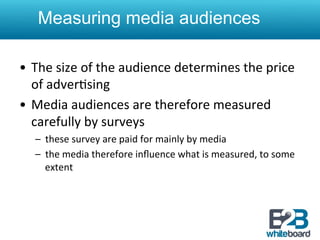  
    Measuring media audiences

•  The	
  size	
  of	
  the	
  audience	
  determines	
  the	
  price	
  
   of	
  adver&sing	
  	
  
•  Media	
  audiences	
  are	
  therefore	
  measured	
  
   carefully	
  by	
  surveys	
  
    –  these	
  survey	
  are	
  paid	
  for	
  mainly	
  by	
  media	
  
    –  the	
  media	
  therefore	
  inﬂuence	
  what	
  is	
  measured,	
  to	
  some	
  
       extent	
  
 