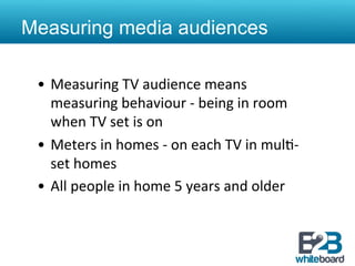Measuring media audiences

 •  Measuring	
  TV	
  audience	
  means	
  
    measuring	
  behaviour	
  -­‐	
  being	
  in	
  room	
  
    when	
  TV	
  set	
  is	
  on	
  
 •  Meters	
  in	
  homes	
  -­‐	
  on	
  each	
  TV	
  in	
  mul&-­‐
    set	
  homes	
  
 •  All	
  people	
  in	
  home	
  5	
  years	
  and	
  older	
  
 