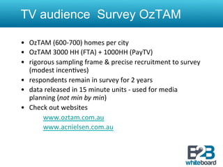 TV audience Survey OzTAM

•  OzTAM	
  (600-­‐700)	
  homes	
  per	
  city	
  
•  OzTAM	
  3000	
  HH	
  (FTA)	
  +	
  1000HH	
  (PayTV)	
  
•  rigorous	
  sampling	
  frame	
  &	
  precise	
  recruitment	
  to	
  survey	
  
          (modest	
  incen&ves)	
  
•  respondents	
  remain	
  in	
  survey	
  for	
  2	
  years	
  	
  
•  data	
  released	
  in	
  15	
  minute	
  units	
  -­‐	
  used	
  for	
  media	
  
          planning	
  (not	
  min	
  by	
  min)	
  
•  Check	
  out	
  websites	
  
     	
       	
  www.oztam.com.au	
  
     	
       	
  www.acnielsen.com.au	
  
	
  
 