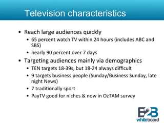 Television characteristics
•  Reach	
  large	
  audiences	
  quickly	
  
    •  65	
  percent	
  watch	
  TV	
  within	
  24	
  hours	
  (includes	
  ABC	
  and	
  
       SBS)	
  
    •  nearly	
  90	
  percent	
  over	
  7	
  days	
  
•  Targe&ng	
  audiences	
  mainly	
  via	
  demographics	
  
    •  TEN	
  targets	
  18-­‐39s,	
  but	
  18-­‐24	
  always	
  diﬃcult	
  
    •  9	
  targets	
  business	
  people	
  (Sunday/Business	
  Sunday,	
  late	
  
       night	
  News)	
  
    •  7	
  tradi&onally	
  sport	
  
    •  PayTV	
  good	
  for	
  niches	
  &	
  now	
  in	
  OzTAM	
  survey	
  
 
