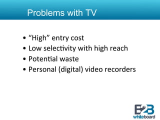 Problems with TV

•  “High”	
  entry	
  cost	
  
•  Low	
  selec&vity	
  with	
  high	
  reach	
  
•  Poten&al	
  waste	
  
•  Personal	
  (digital)	
  video	
  recorders	
  
 