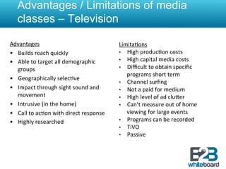 Advantages / Limitations of media
    classes – Television

Advantages	
                                               Limita&ons	
  
•  Builds	
  reach	
  quickly	
                            •  High	
  produc&on	
  costs	
  
•  Able	
  to	
  target	
  all	
  demographic	
            •  High	
  capital	
  media	
  costs	
  
   groups	
                                                •  Diﬃcult	
  to	
  obtain	
  speciﬁc	
  
                                                              programs	
  short	
  term	
  
•  Geographically	
  selec&ve	
  
                                                           •  Channel	
  surﬁng	
  
•  Impact	
  through	
  sight	
  sound	
  and	
            •  Not	
  a	
  paid	
  for	
  medium	
  
   movement	
                                              •  High	
  level	
  of	
  ad	
  cluXer	
  
•  Intrusive	
  (in	
  the	
  home)	
                      •  Can’t	
  measure	
  out	
  of	
  home	
  
•  Call	
  to	
  ac&on	
  with	
  direct	
  response	
        viewing	
  for	
  large	
  events	
  
•  Highly	
  researched	
                                  •  Programs	
  can	
  be	
  recorded	
  
                                                           •  TiVO	
  
                                                           •  Passive	
  
 
