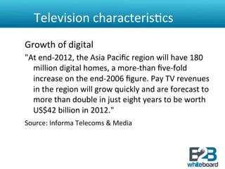 Television	
  characteris&cs	
  
Growth	
  of	
  digital	
  
"At	
  end-­‐2012,	
  the	
  Asia	
  Paciﬁc	
  region	
  will	
  have	
  180	
  
  million	
  digital	
  homes,	
  a	
  more-­‐than	
  ﬁve-­‐fold	
  
  increase	
  on	
  the	
  end-­‐2006	
  ﬁgure.	
  Pay	
  TV	
  revenues	
  
  in	
  the	
  region	
  will	
  grow	
  quickly	
  and	
  are	
  forecast	
  to	
  
  more	
  than	
  double	
  in	
  just	
  eight	
  years	
  to	
  be	
  worth	
  
  US$42	
  billion	
  in	
  2012."	
  	
  
Source:	
  Informa	
  Telecoms	
  &	
  Media	
  	
  
 