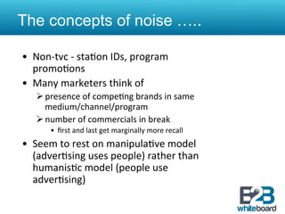 The concepts of noise …..

•  Non-­‐tvc	
  -­‐	
  sta&on	
  IDs,	
  program	
  
   promo&ons	
  
•  Many	
  marketers	
  think	
  of	
  	
  
    Ø presence	
  of	
  compe&ng	
  brands	
  in	
  same	
  
       medium/channel/program	
  
    Ø number	
  of	
  commercials	
  in	
  break	
  
         •  ﬁrst	
  and	
  last	
  get	
  marginally	
  more	
  recall	
  
•  Seem	
  to	
  rest	
  on	
  manipula&ve	
  model	
  
   (adver&sing	
  uses	
  people)	
  rather	
  than	
  
   humanis&c	
  model	
  (people	
  use	
  
   adver&sing)	
  	
  	
  
 
