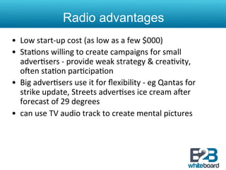 Radio advantages
•  Low	
  start-­‐up	
  cost	
  (as	
  low	
  as	
  a	
  few	
  $000)	
  
•  Sta&ons	
  willing	
  to	
  create	
  campaigns	
  for	
  small	
  
   adver&sers	
  -­‐	
  provide	
  weak	
  strategy	
  &	
  crea&vity,	
  
   oren	
  sta&on	
  par&cipa&on	
  
•  Big	
  adver&sers	
  use	
  it	
  for	
  ﬂexibility	
  -­‐	
  eg	
  Qantas	
  for	
  
   strike	
  update,	
  Streets	
  adver&ses	
  ice	
  cream	
  arer	
  
   forecast	
  of	
  29	
  degrees	
  
•  can	
  use	
  TV	
  audio	
  track	
  to	
  create	
  mental	
  pictures	
  
 