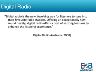 Digital Radio
 “Digital	
  radio	
  is	
  the	
  new,	
  involving	
  way	
  for	
  listeners	
  to	
  tune	
  into	
  
           their	
  favourite	
  radio	
  sta&ons.	
  Oﬀering	
  an	
  excep&onally	
  high	
  
           sound	
  quality,	
  digital	
  radio	
  oﬀers	
  a	
  host	
  of	
  exci&ng	
  features	
  to	
  
           enhance	
  the	
  listening	
  experience.”	
  	
  
 	
  
      	
       	
         	
         	
  Digital	
  Radio	
  Australia	
  (2008)	
  
 