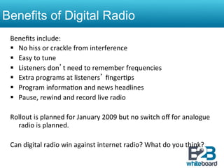 Benefits of Digital Radio
 Beneﬁts	
  include:	
  
 §  No	
  hiss	
  or	
  crackle	
  from	
  interference	
  	
  
 §  Easy	
  to	
  tune	
  	
  
 §  Listeners	
  don’t	
  need	
  to	
  remember	
  frequencies	
  	
  
 §  Extra	
  programs	
  at	
  listeners’	
  ﬁnger&ps	
  	
  
 §  Program	
  informa&on	
  and	
  news	
  headlines	
  	
  
 §  Pause,	
  rewind	
  and	
  record	
  live	
  radio	
  	
  

 Rollout	
  is	
  planned	
  for	
  January	
  2009	
  but	
  no	
  switch	
  oﬀ	
  for	
  analogue	
  
      radio	
  is	
  planned.	
  	
  
 	
  
 Can	
  digital	
  radio	
  win	
  against	
  internet	
  radio?	
  What	
  do	
  you	
  think?	
  
 