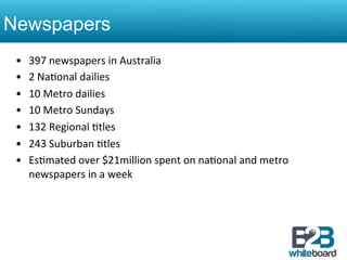Newspapers
 •    397	
  newspapers	
  in	
  Australia	
  
 •    2	
  Na&onal	
  dailies	
  
 •    10	
  Metro	
  dailies	
  
 •    10	
  Metro	
  Sundays	
  
 •    132	
  Regional	
  &tles	
  
 •    243	
  Suburban	
  &tles	
  
 •    Es&mated	
  over	
  $21million	
  spent	
  on	
  na&onal	
  and	
  metro	
  
      newspapers	
  in	
  a	
  week	
  	
  
 