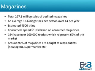 Magazines
 •  Total	
  227.1	
  million	
  sales	
  of	
  audited	
  magazines	
  	
  
 •  An	
  average	
  13.6	
  magazines	
  per	
  person	
  over	
  14	
  per	
  year	
  
 •  Es&mated	
  4500	
  &tles	
  
 •  Consumers	
  spend	
  $1.03	
  billion	
  on	
  consumer	
  magazines	
  
 •  154	
  have	
  over	
  100,000	
  readers	
  which	
  represent	
  69%	
  of	
  the	
  
    market	
  
 •  Around	
  90%	
  of	
  magazines	
  are	
  bought	
  at	
  retail	
  outlets	
  	
  
    (newsagent,	
  supermarket	
  etc)	
  	
  
 