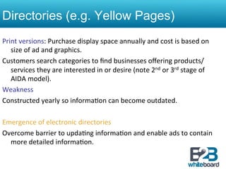 Directories (e.g. Yellow Pages)
Print	
  versions:	
  Purchase	
  display	
  space	
  annually	
  and	
  cost	
  is	
  based	
  on	
  
     size	
  of	
  ad	
  and	
  graphics.	
  
Customers	
  search	
  categories	
  to	
  ﬁnd	
  businesses	
  oﬀering	
  products/
     services	
  they	
  are	
  interested	
  in	
  or	
  desire	
  (note	
  2nd	
  or	
  3rd	
  stage	
  of	
  
     AIDA	
  model).	
  	
  
Weakness	
  
Constructed	
  yearly	
  so	
  informa&on	
  can	
  become	
  outdated.	
  
	
  
Emergence	
  of	
  electronic	
  directories	
  
Overcome	
  barrier	
  to	
  upda&ng	
  informa&on	
  and	
  enable	
  ads	
  to	
  contain	
  
     more	
  detailed	
  informa&on.	
  	
  
 