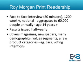 Roy Morgan Print Readership

•  Face	
  to	
  face	
  interview	
  (50	
  minutes),	
  1200	
  
   weekly,	
  na&onal	
  -­‐	
  aggregates	
  to	
  60,000	
  
   people	
  annually	
  -­‐	
  age	
  14	
  years	
  +	
  
•  Results	
  issued	
  half-­‐yearly	
  
•  Covers	
  magazines,	
  newspapers,	
  many	
  
   demographics,	
  values	
  segments,	
  a	
  few	
  
   product	
  categories	
  -­‐	
  eg.	
  cars,	
  vo&ng	
  
   inten&ons	
  
 