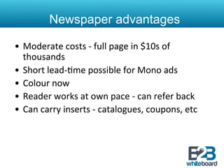 Newspaper advantages

•  Moderate	
  costs	
  -­‐	
  full	
  page	
  in	
  $10s	
  of	
  
   thousands	
  
•  Short	
  lead-­‐&me	
  possible	
  for	
  Mono	
  ads	
  
•  Colour	
  now	
  
•  Reader	
  works	
  at	
  own	
  pace	
  -­‐	
  can	
  refer	
  back	
  
•  Can	
  carry	
  inserts	
  -­‐	
  catalogues,	
  coupons,	
  etc	
  
 