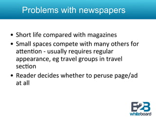 Problems with newspapers

•  Short	
  life	
  compared	
  with	
  magazines	
  
•  Small	
  spaces	
  compete	
  with	
  many	
  others	
  for	
  
   aXen&on	
  -­‐	
  usually	
  requires	
  regular	
  
   appearance,	
  eg	
  travel	
  groups	
  in	
  travel	
  
   sec&on	
  
•  Reader	
  decides	
  whether	
  to	
  peruse	
  page/ad	
  
   at	
  all	
  
 