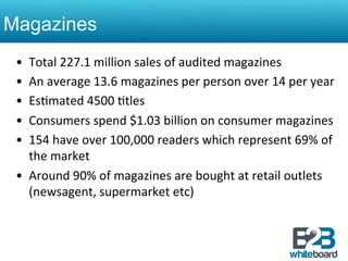 Magazines
 •  Total	
  227.1	
  million	
  sales	
  of	
  audited	
  magazines	
  	
  
 •  An	
  average	
  13.6	
  magazines	
  per	
  person	
  over	
  14	
  per	
  year	
  
 •  Es&mated	
  4500	
  &tles	
  
 •  Consumers	
  spend	
  $1.03	
  billion	
  on	
  consumer	
  magazines	
  
 •  154	
  have	
  over	
  100,000	
  readers	
  which	
  represent	
  69%	
  of	
  
    the	
  market	
  
 •  Around	
  90%	
  of	
  magazines	
  are	
  bought	
  at	
  retail	
  outlets	
  	
  
    (newsagent,	
  supermarket	
  etc)	
  	
  
 