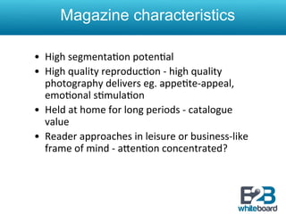 Magazine characteristics

•  High	
  segmenta&on	
  poten&al	
  
•  High	
  quality	
  reproduc&on	
  -­‐	
  high	
  quality	
  
   photography	
  delivers	
  eg.	
  appe&te-­‐appeal,	
  
   emo&onal	
  s&mula&on	
  
•  Held	
  at	
  home	
  for	
  long	
  periods	
  -­‐	
  catalogue	
  
   value	
  
•  Reader	
  approaches	
  in	
  leisure	
  or	
  business-­‐like	
  
   frame	
  of	
  mind	
  -­‐	
  aXen&on	
  concentrated?	
  
 