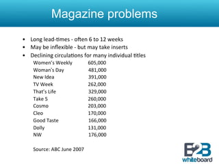 Magazine problems
•  Long	
  lead-­‐&mes	
  -­‐	
  oren	
  6	
  to	
  12	
  weeks	
  
•  May	
  be	
  inﬂexible	
  -­‐	
  but	
  may	
  take	
  inserts	
  
•  Declining	
  circula&ons	
  for	
  many	
  individual	
  &tles	
  	
  
      Women’s	
  Weekly	
                                                                                                   	
  605,000	
  
      Woman’s	
  Day 	
  	
  	
  	
  	
  	
  	
  	
  	
  	
  	
  	
  	
  	
  	
  	
  	
  	
  	
  481,000 	
  	
  
      New	
  Idea	
  	
  	
  	
  	
  	
  	
  	
  	
  	
  	
  	
  	
  	
  	
  	
  	
  	
  	
  	
  	
  	
  	
  	
  	
  	
  	
  	
  391,000	
  
      TV	
  Week                                   	
  	
  	
  	
  	
  	
  	
  	
                                           	
  262,000	
  	
  	
  	
  	
  
      That’s	
  Life	
   	
  	
  	
  	
  	
  	
  	
  	
  	
  	
  	
  	
  	
  	
  	
  	
  	
  	
  	
  329,000	
  
      Take	
  5	
                                  	
                                                                       	
  260,000	
  
      Cosmo	
                                      	
                                                                       	
  203,000	
  
      Cleo	
                                       	
                                                                       	
  170,000	
  
      Good	
  Taste	
   	
  	
  	
  	
  	
  	
  	
  	
  	
  	
  	
  	
  	
  	
  	
  	
  	
  	
  	
  166,000	
  
      Dolly	
                                      	
                                                                       	
  131,000	
  
      NW	
  	
                                     	
  	
  	
  	
  	
  	
  	
  	
  	
  	
  	
  	
  	
  	
  	
  	
  	
  	
  	
  176,000 	
                     	
  	
  
      	
  
      Source:	
  ABC	
  June	
  2007	
  
 