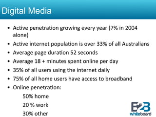Digital Media
 •  Ac&ve	
  penetra&on	
  growing	
  every	
  year	
  (7%	
  in	
  2004	
  
       alone)	
  
 •  Ac&ve	
  internet	
  popula&on	
  is	
  over	
  33%	
  of	
  all	
  Australians	
  
 •  Average	
  page	
  dura&on	
  52	
  seconds	
  
 •  Average	
  18	
  +	
  minutes	
  spent	
  online	
  per	
  day	
  
 •  35%	
  of	
  all	
  users	
  using	
  the	
  internet	
  daily	
  
 •  75%	
  of	
  all	
  home	
  users	
  have	
  access	
  to	
  broadband	
  
 •  Online	
  penetra&on:	
  
   	
   	
  50%	
  home	
  
   	
   	
  20	
  %	
  work	
  
   	
   	
  30%	
  other	
  
 