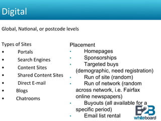 Digital	
  
Global,	
  Na&onal,	
  or	
  postcode	
  levels	
  	
  
	
  
Types	
  of	
  Sites	
                                      Placement
•                       	
   Portals	
                      •      Homepages
•                       	
   Search	
  Engines	
            •      Sponsorships
                                                            •      Targeted buys
•                       	
   Content	
  Sites	
  
                                                               (demographic, need registration)
•                       	
   Shared	
  Content	
  Sites	
   •      Run of site (random)
•                       	
   Direct	
  E-­‐mail	
           •      Run of network (random
•  	
  	
  	
  	
  	
  	
  	
  Blogs	
                         across network, i.e. Fairfax
•  	
  	
  	
  	
  	
  	
  	
  Chatrooms	
                     online newspapers)
                                                            •      Buyouts (all available for a
                                                               specific period)
                                                            •      Email list rental
 