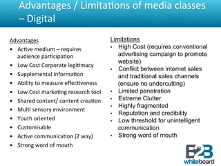 Advantages	
  /	
  Limita&ons	
  of	
  media	
  classes	
  
    –	
  Digital	
  
Advantages	
                                         Limitations
•  Ac&ve	
  medium	
  –	
  requires	
                •  High Cost (requires conventional
     audience	
  par&cipa&on	
                          advertising campaign to promote
                                                        website)
•  Low	
  Cost	
  Corporate	
  legi&macy	
  
                                                     •  Conflict between internet sales
•  Supplemental	
  Informa&on	
                         and traditional sales channels
•  Ability	
  to	
  measure	
  eﬀec&veness	
            (ensure no undercutting)
•  Low	
  Cost	
  marke&ng	
  research	
  tool	
     •  Limited penetration
•  Shared	
  content/	
  content	
  crea&on	
        •  Extreme Clutter
                                                     •  Highly fragmented
•  Mul&	
  sensory	
  environment	
  
                                                     •  Reputation and credibility
•  Youth	
  oriented	
                               •  Low threshold for unintelligent
•  Customisable	
                                       communication
•  Ac&ve	
  communica&on	
  (2	
  way)	
             •  Strong word of mouth
•  Strong	
  word	
  of	
  mouth	
  
	
  
 