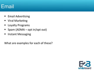 Email
 §    Email	
  Adver&sing	
  
 §    Viral	
  Marke&ng	
  
 §    Loyalty	
  Programs	
  
 §    Spam	
  (ADMA	
  –	
  opt	
  in/opt	
  out)	
  
 §    Instant	
  Messaging	
  

 What	
  are	
  examples	
  for	
  each	
  of	
  these?	
  
 	
  
 