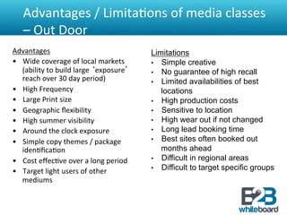 Advantages	
  /	
  Limita&ons	
  of	
  media	
  classes	
  
    –	
  Out	
  Door	
  
Advantages	
                                              Limitations
•  Wide	
  coverage	
  of	
  local	
  markets	
           •  Simple creative
     (ability	
  to	
  build	
  large	
  ‘exposure’	
     •  No guarantee of high recall
     reach	
  over	
  30	
  day	
  period)	
  	
          •  Limited availabilities of best
•  High	
  Frequency	
                                       locations
•  Large	
  Print	
  size	
                               •  High production costs
•  Geographic	
  ﬂexibility	
                             •  Sensitive to location
•  High	
  summer	
  visibility	
                         •  High wear out if not changed
•  Around	
  the	
  clock	
  exposure	
                   •  Long lead booking time
•  Simple	
  copy	
  themes	
  /	
  package	
             •  Best sites often booked out
     iden&ﬁca&on	
                                           months ahead
•  Cost	
  eﬀec&ve	
  over	
  a	
  long	
  period	
       •  Difficult in regional areas
                                                          •  Difficult to target specific groups
•  Target	
  light	
  users	
  of	
  other	
  
     mediums	
  
	
  
 